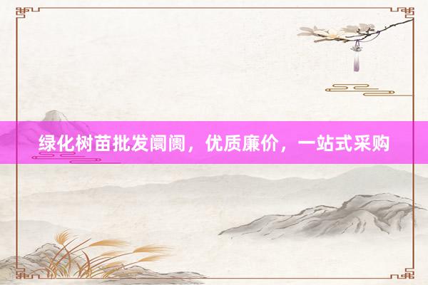 绿化树苗批发阛阓，优质廉价，一站式采购